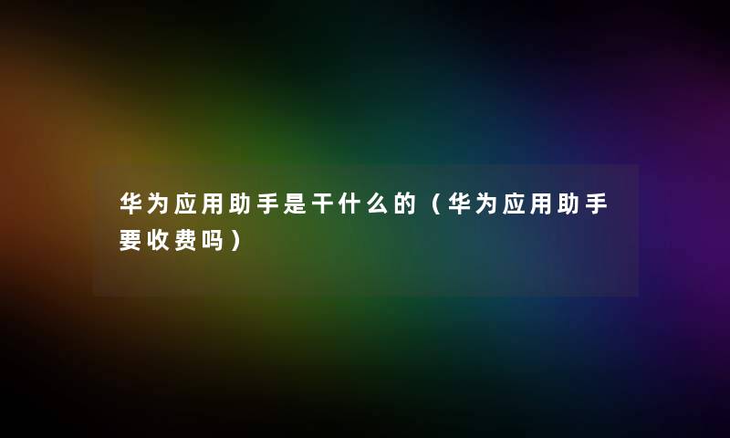 华为应用助手是干什么的（华为应用助手要收费吗）