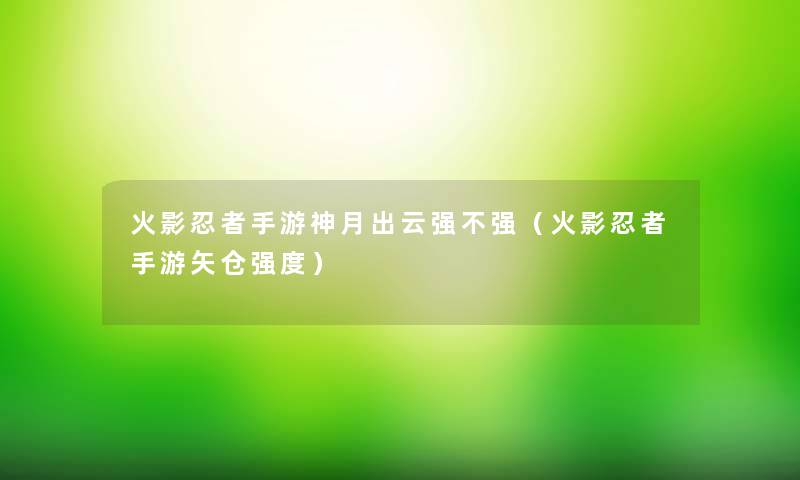 火影忍者手游神月出云强不强（火影忍者手游矢仓强度）