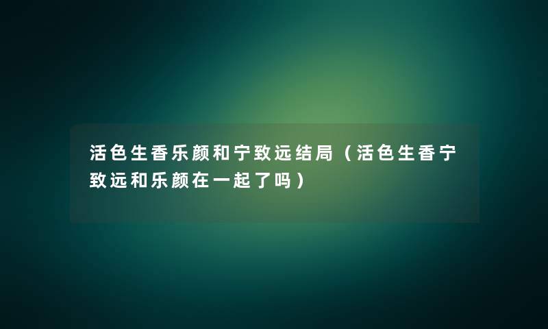 活色生香乐颜和宁致远结局（活色生香宁致远和乐颜在一起了吗）