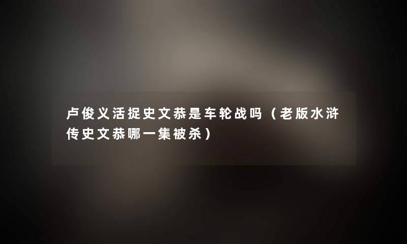 卢俊义活捉史文恭是车轮战吗（老版水浒传史文恭哪一集被杀）