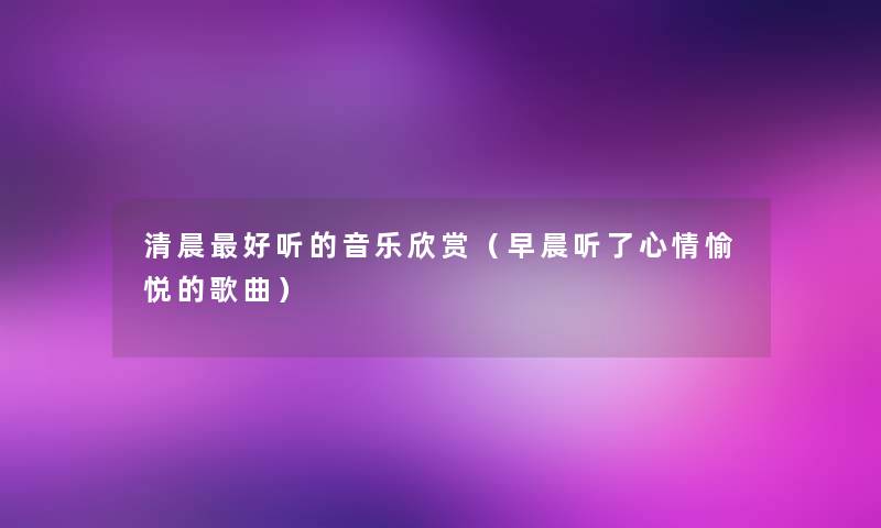 清晨好听的音乐欣赏（早晨听了心情愉悦的歌曲）