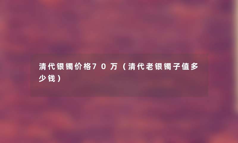 清代银镯价格70万（清代老银镯子值多少钱）