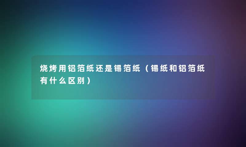 烧烤用铝箔纸还是锡箔纸（锡纸和铝箔纸有什么区别）