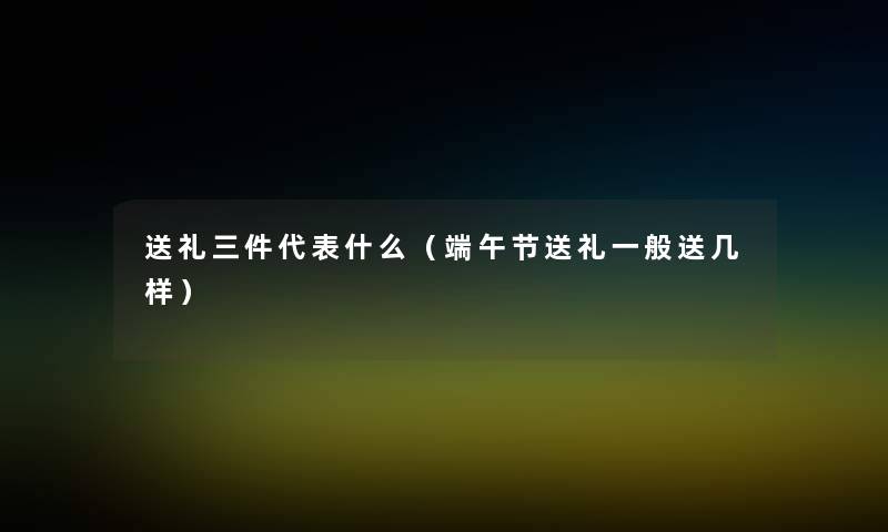 送礼三件代表什么（端午节送礼一般送几样）