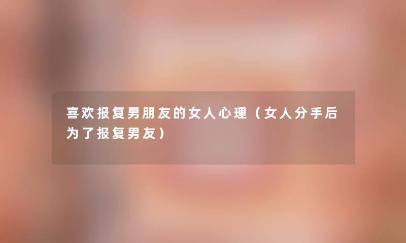 喜欢报复男朋友的女人心理（女人分手后为了报复男友）