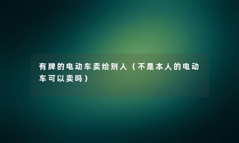 有牌的电动车卖给别人（不是本人的电动车可以卖吗）