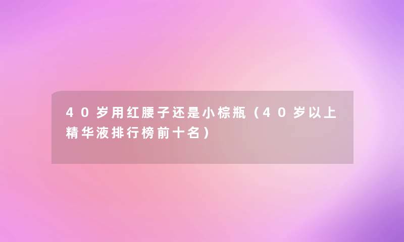 40岁用红腰子还是小棕瓶（40岁以上精华液整理榜前十名）