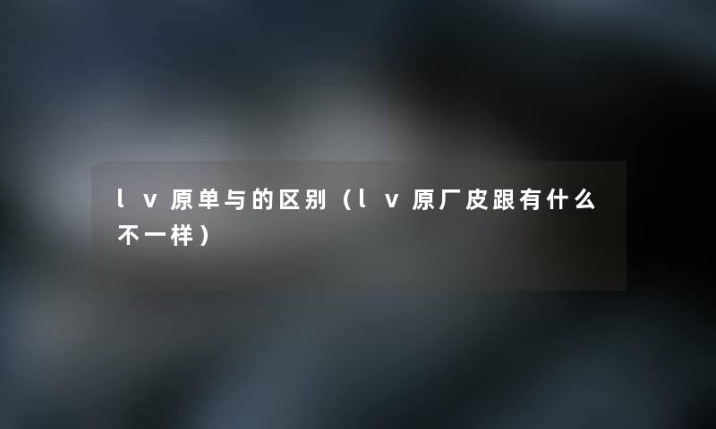 lv原单与的区别（lv原厂皮跟有什么不一样）