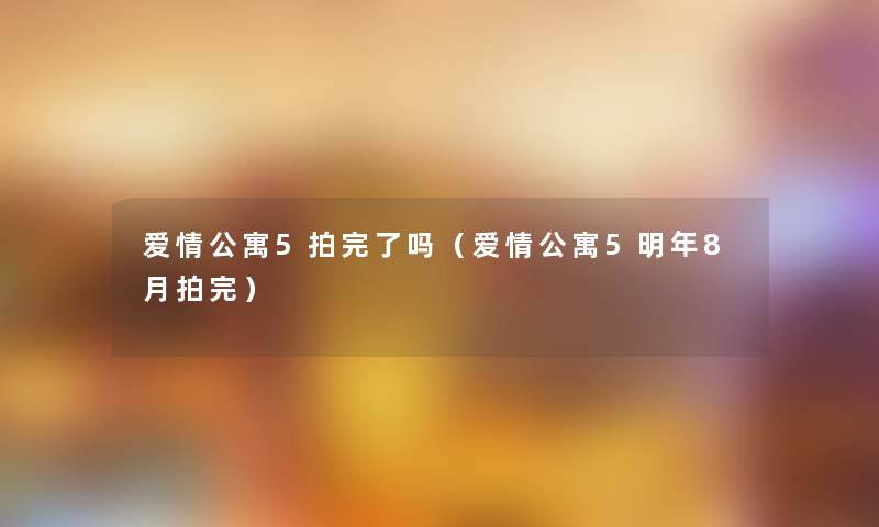 爱情公寓5拍完了吗（爱情公寓5明年8月拍完）