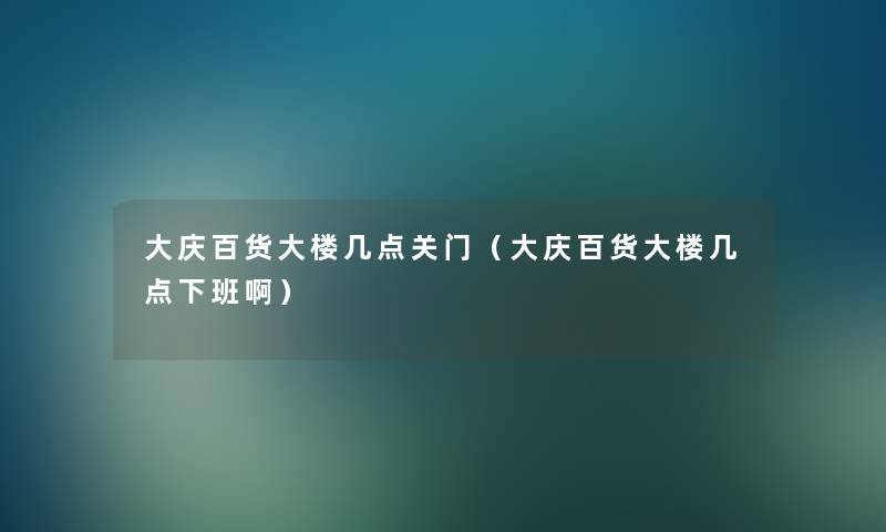 大庆百货大楼几点关门（大庆百货大楼几点下班啊）