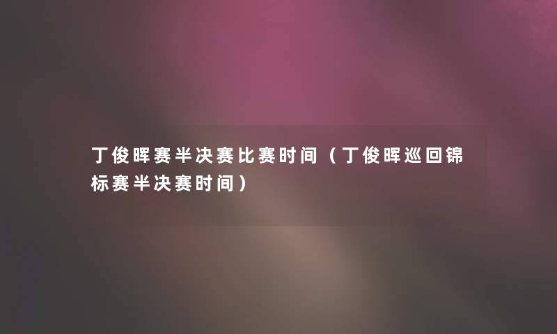 丁俊晖赛半决赛比赛时间（丁俊晖巡回锦标赛半决赛时间）