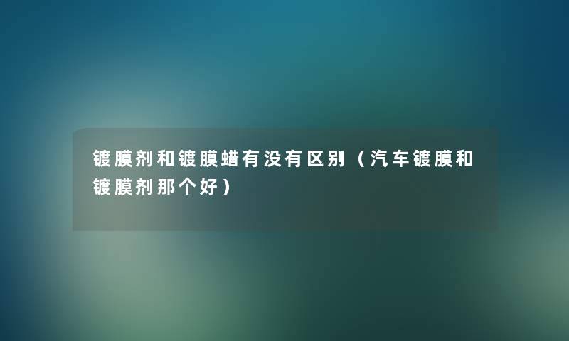 镀膜剂和镀膜蜡有没有区别（汽车镀膜和镀膜剂那个好）