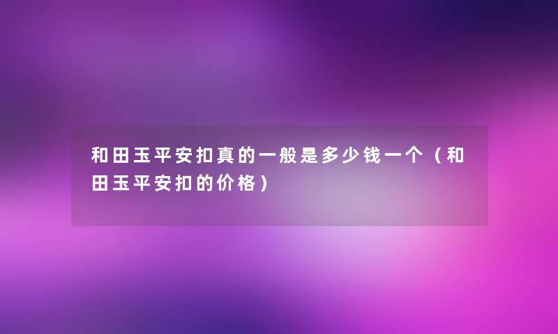 和田玉平安扣真的一般是多少钱一个（和田玉平安扣的价格）