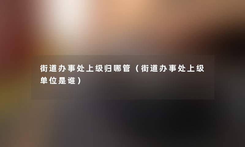 街道办事处上级归哪管（街道办事处上级单位是谁）