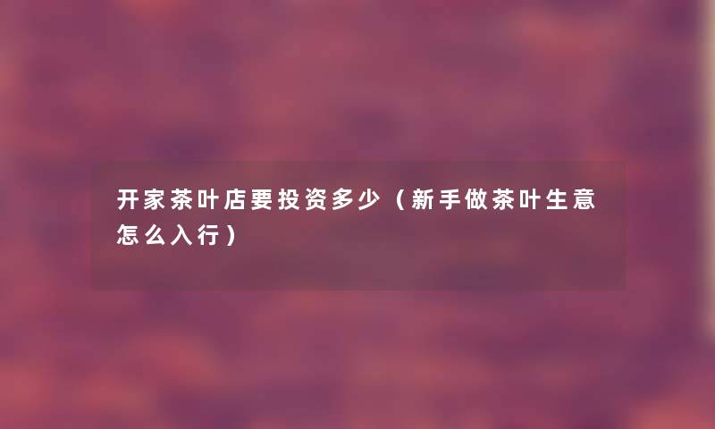 开家茶叶店要投资多少（新手做茶叶生意怎么入行）