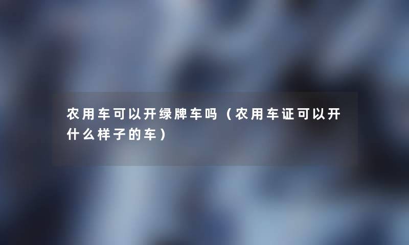 农用车可以开绿牌车吗（农用车证可以开什么样子的车）