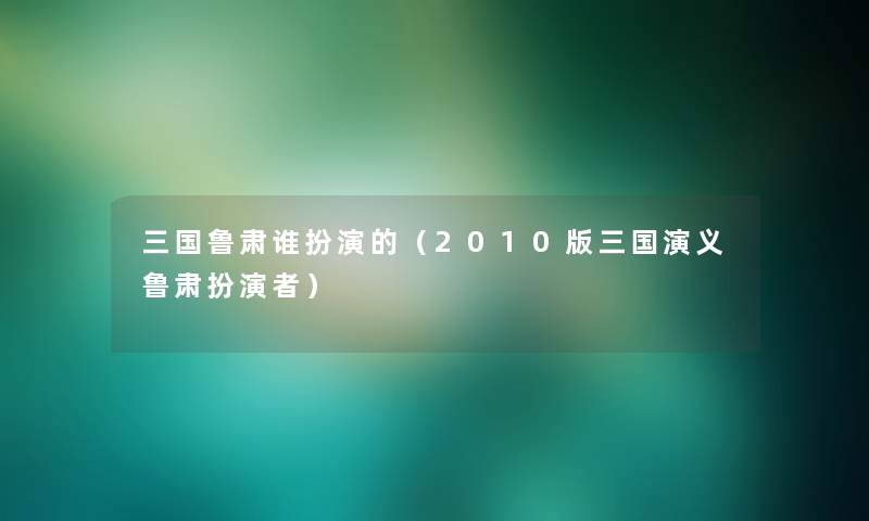 三国鲁肃谁扮演的（2010版三国演义鲁肃扮演者）