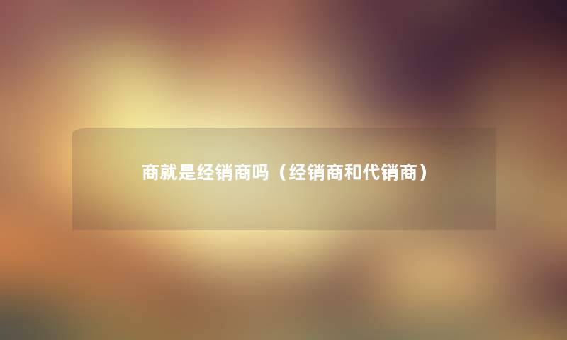 商就是经销商吗（经销商和代销商）