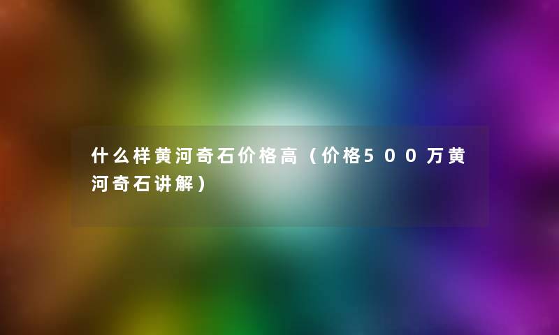 什么样黄河奇石价格高（价格500万黄河奇石讲解）