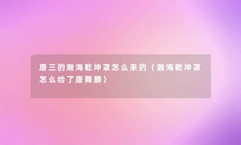 唐三的瀚海乾坤罩怎么来的（瀚海乾坤罩怎么给了唐舞麟）