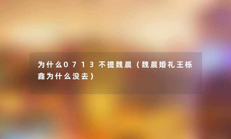 为什么0713不提魏晨（魏晨婚礼王栎鑫为什么没去）