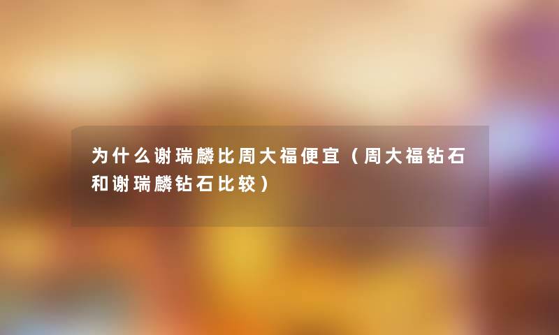 为什么谢瑞麟比周大福便宜（周大福钻石和谢瑞麟钻石比较）