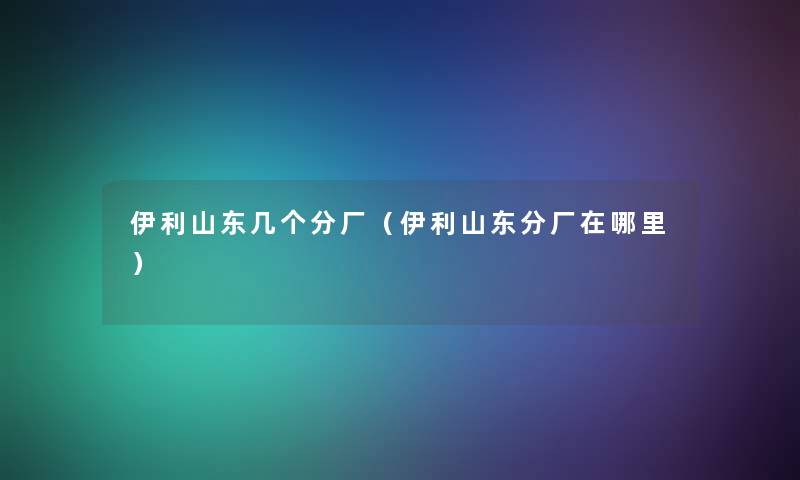 伊利山东几个分厂（伊利山东分厂在哪里）