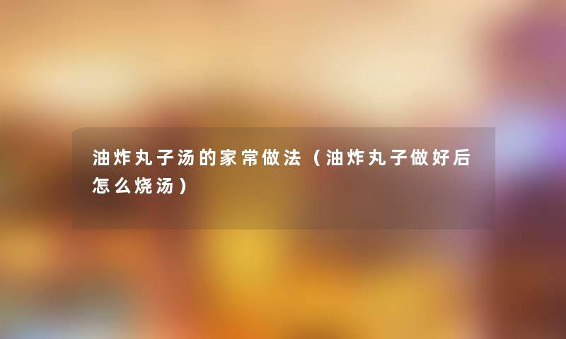 油炸丸子汤的家常做法（油炸丸子做好后怎么烧汤）