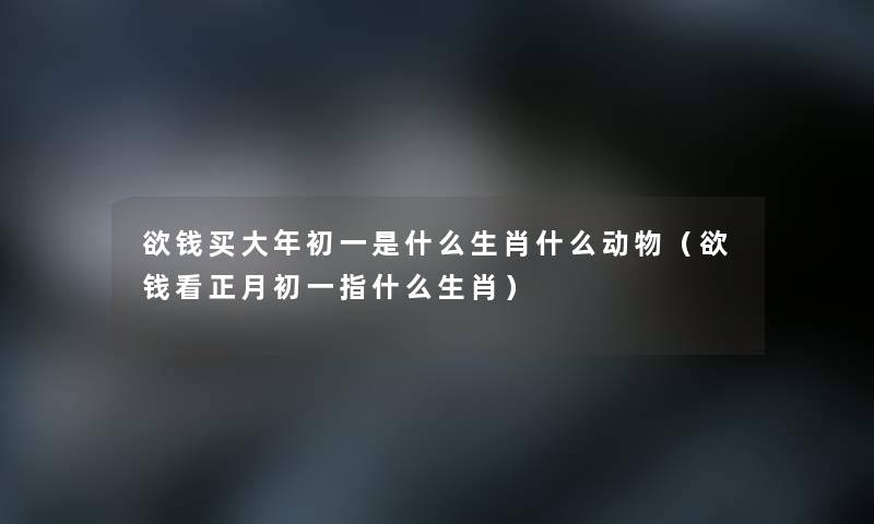 欲钱买大年初一是什么生肖什么动物（欲钱看正月初一指什么生肖）