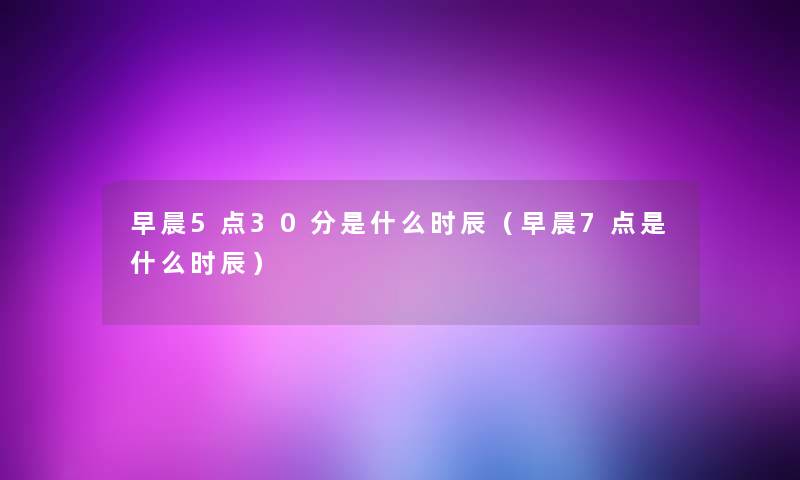 早晨5点30分是什么时辰（早晨7点是什么时辰）