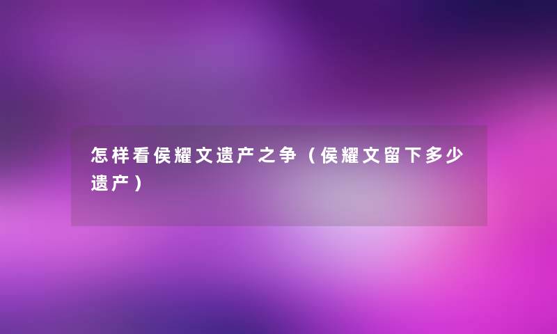 怎样看侯耀文遗产之争（侯耀文留下多少遗产）