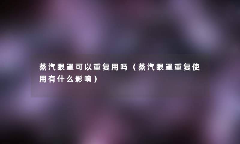 蒸汽眼罩可以重复用吗（蒸汽眼罩重复使用有什么影响）