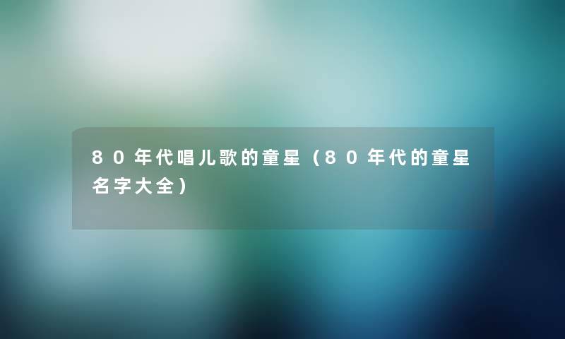 80年代唱儿歌的童星（80年代的童星名字大全）