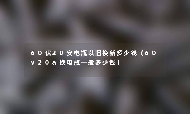 60伏20安电瓶以旧换新多少钱（60v20a换电瓶一般多少钱）