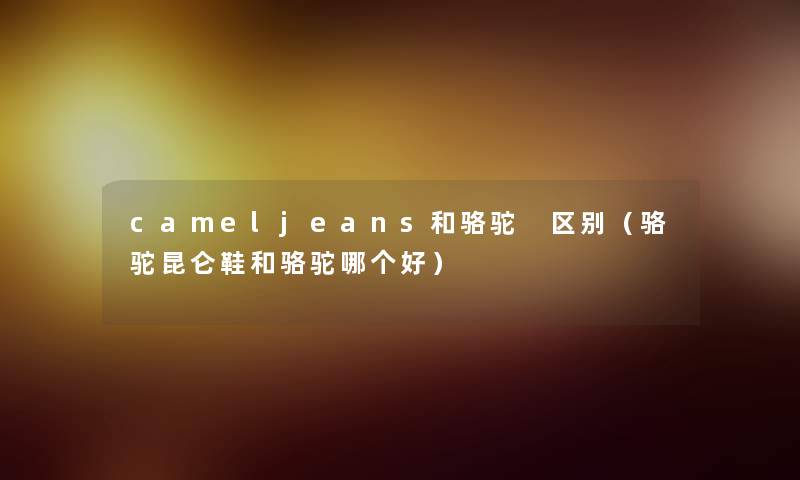 cameljeans和骆驼 区别（骆驼昆仑鞋和骆驼哪个好）