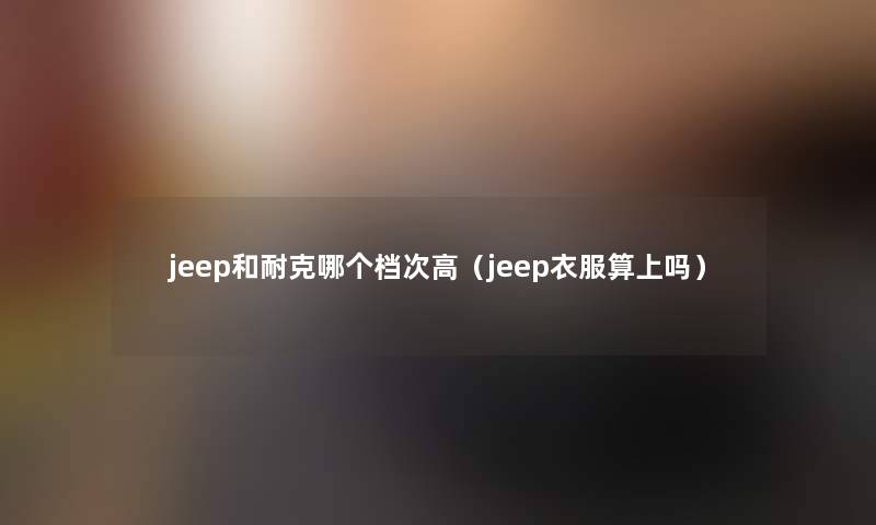 jeep和耐克哪个档次高（jeep衣服算上吗）