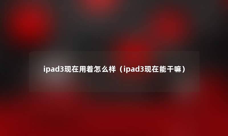 ipad3现在用着怎么样（ipad3现在能干嘛）