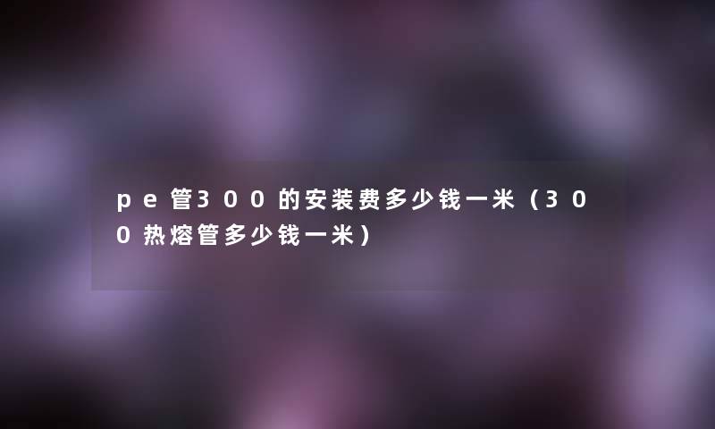 pe管300的安装费多少钱一米（300热熔管多少钱一米）