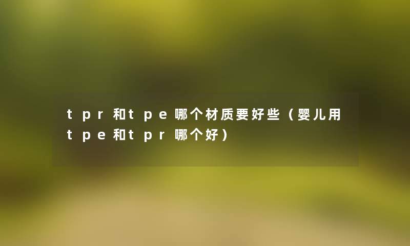 tpr和tpe哪个材质要好些（婴儿用tpe和tpr哪个好）