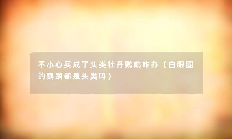 不小心买成了头类牡丹鹦鹉咋办（白眼圈的鹦鹉都是头类吗）