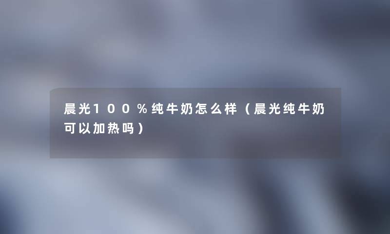 晨光100%纯牛奶怎么样（晨光纯牛奶可以加热吗）