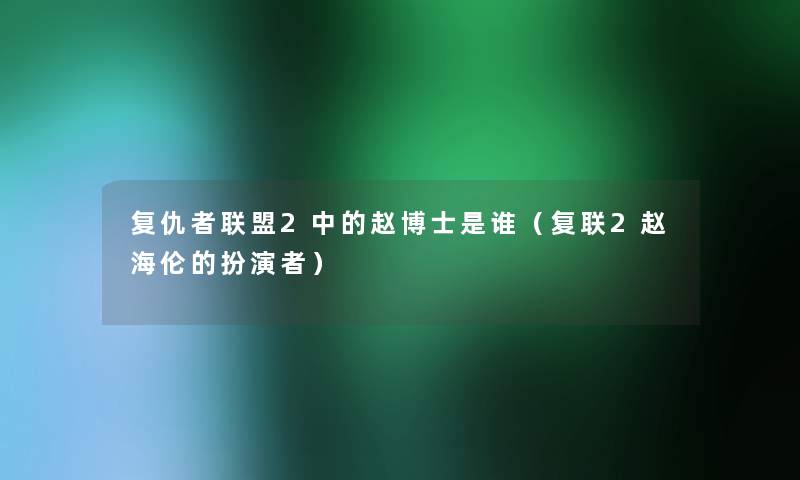 复仇者联盟2中的赵博士是谁（复联2赵海伦的扮演者）