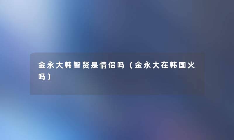 金永大韩智贤是情侣吗（金永大在韩国火吗）