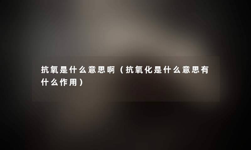 抗氧是什么意思啊（抗氧化是什么意思有什么作用）