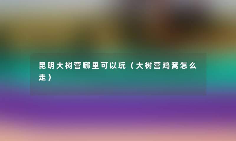 昆明大树营哪里可以玩（大树营鸡窝怎么走）