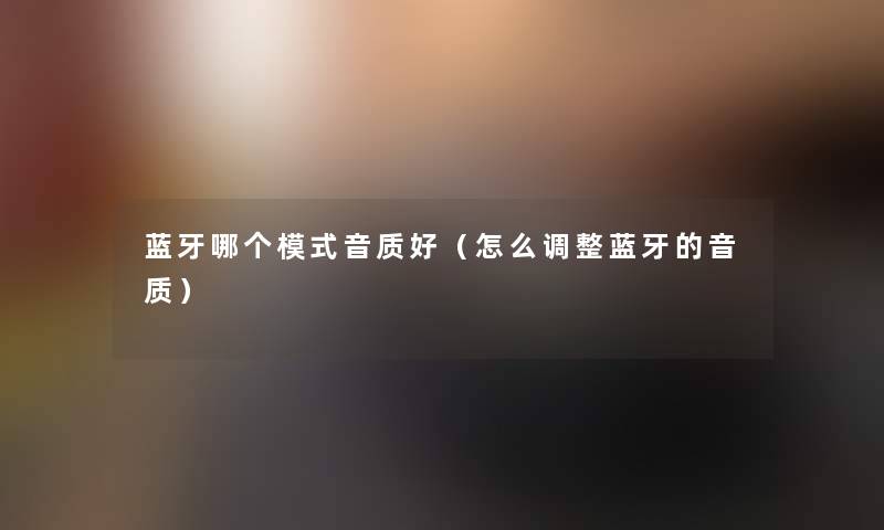 蓝牙哪个模式音质好（怎么调整蓝牙的音质）