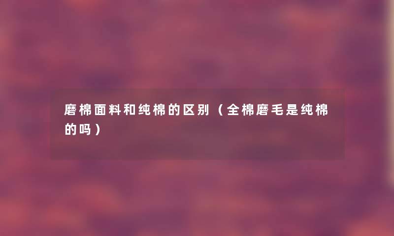 磨棉面料和纯棉的区别（全棉磨毛是纯棉的吗）