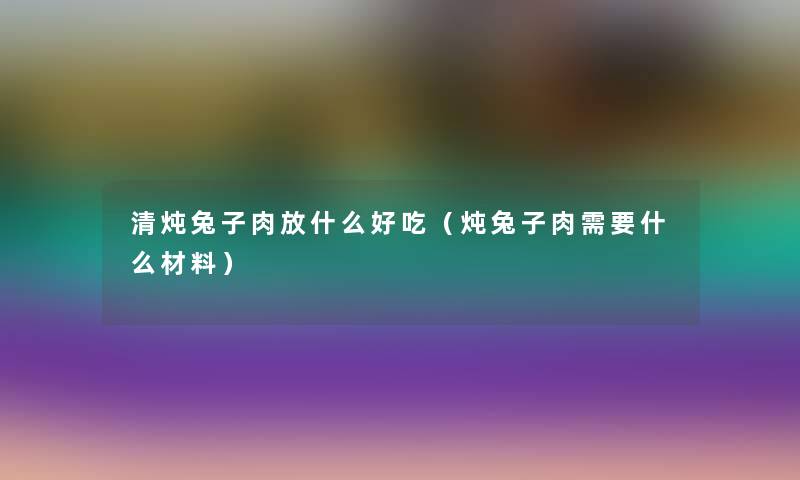 清炖兔子肉放什么好吃（炖兔子肉需要什么材料）