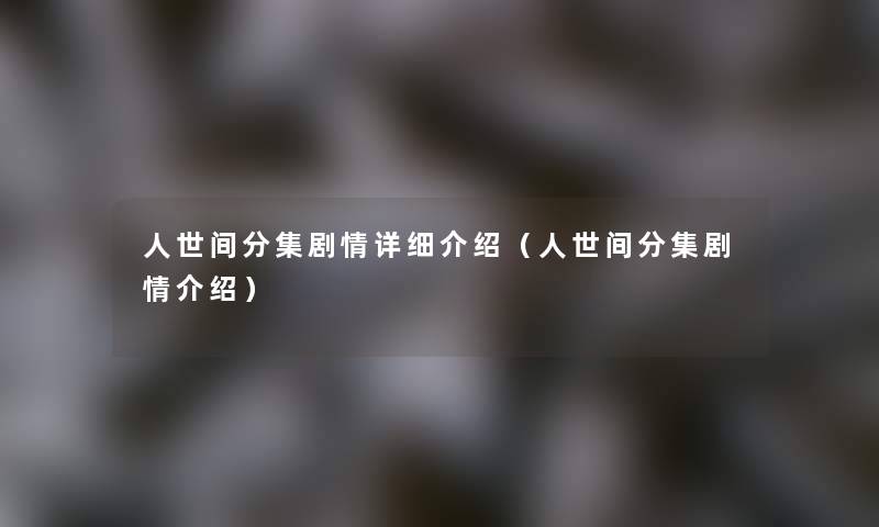 人世间分集剧情详细介绍（人世间分集剧情介绍）