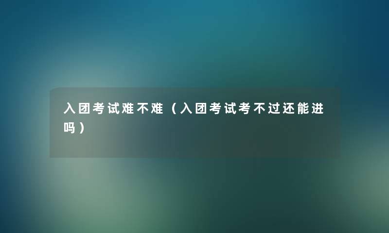 入团考试难不难（入团考试考不过还能进吗）